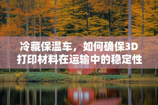 冷藏保温车，如何确保3D打印材料在运输中的稳定性和安全性？