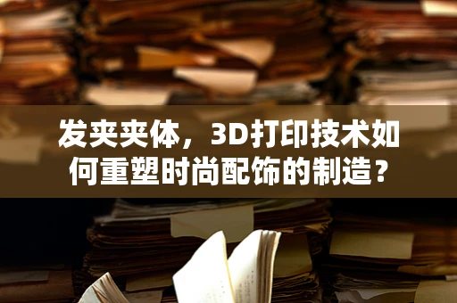 发夹夹体，3D打印技术如何重塑时尚配饰的制造？