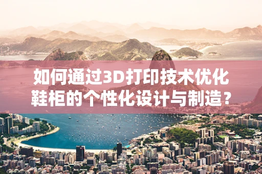如何通过3D打印技术优化鞋柜的个性化设计与制造？