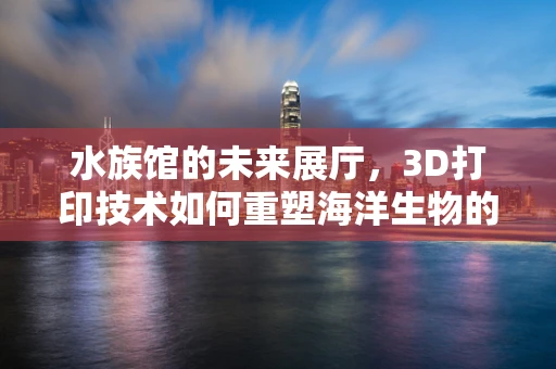 水族馆的未来展厅，3D打印技术如何重塑海洋生物的展示方式？