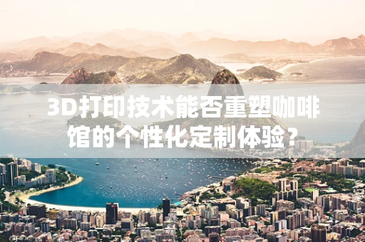 3D打印技术能否重塑咖啡馆的个性化定制体验？