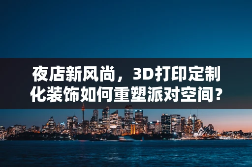 夜店新风尚，3D打印定制化装饰如何重塑派对空间？
