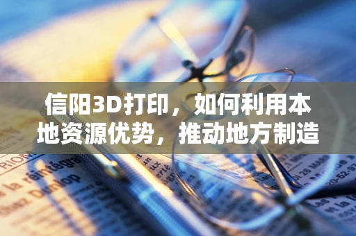信阳3D打印，如何利用本地资源优势，推动地方制造业创新升级？