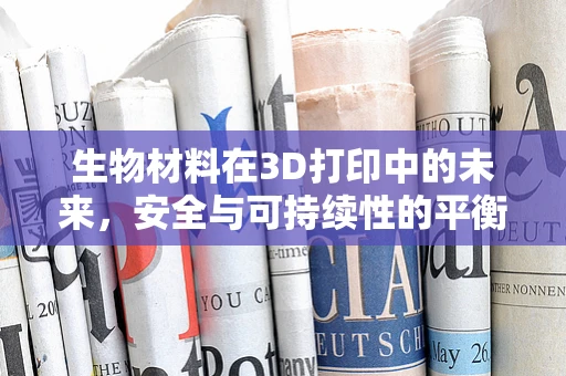生物材料在3D打印中的未来，安全与可持续性的平衡点何在？