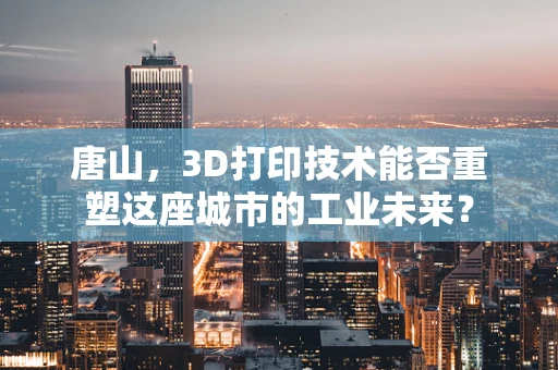 唐山，3D打印技术能否重塑这座城市的工业未来？