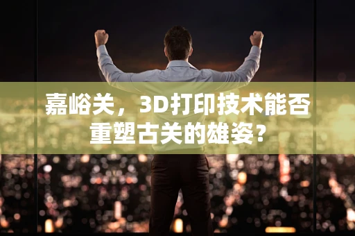 嘉峪关，3D打印技术能否重塑古关的雄姿？