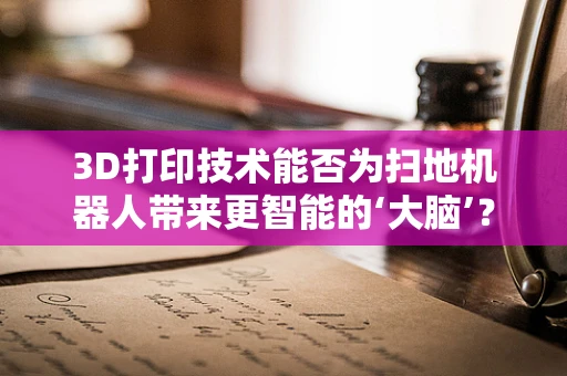 3D打印技术能否为扫地机器人带来更智能的‘大脑’？