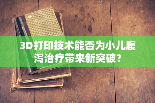 3D打印技术能否为小儿腹泻治疗带来新突破？