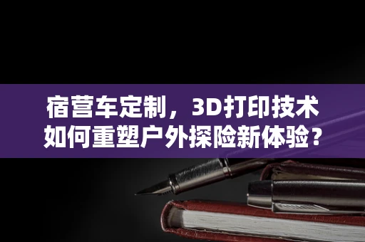 宿营车定制，3D打印技术如何重塑户外探险新体验？
