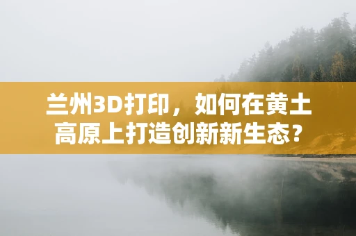 兰州3D打印，如何在黄土高原上打造创新新生态？