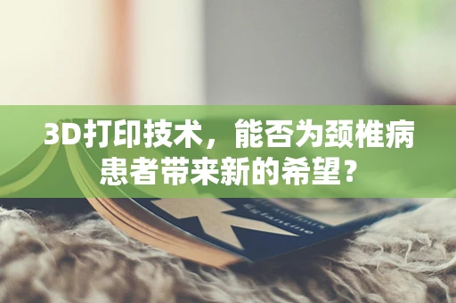 3D打印技术，能否为颈椎病患者带来新的希望？