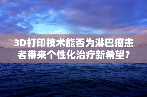 3D打印技术能否为淋巴瘤患者带来个性化治疗新希望？