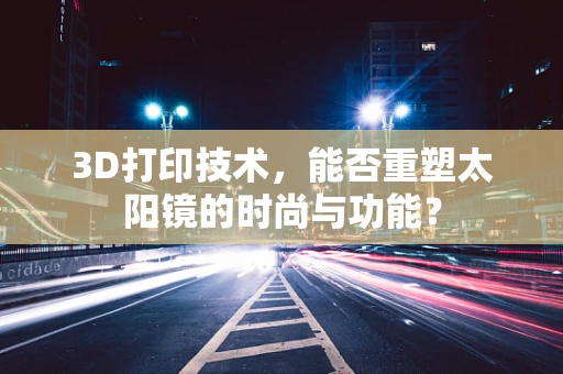3D打印技术，能否重塑太阳镜的时尚与功能？