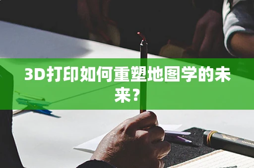 3D打印如何重塑地图学的未来？