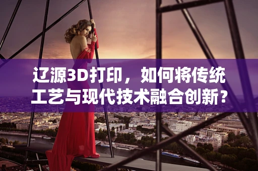 辽源3D打印，如何将传统工艺与现代技术融合创新？