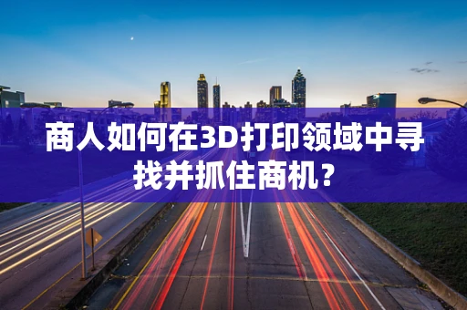 商人如何在3D打印领域中寻找并抓住商机？