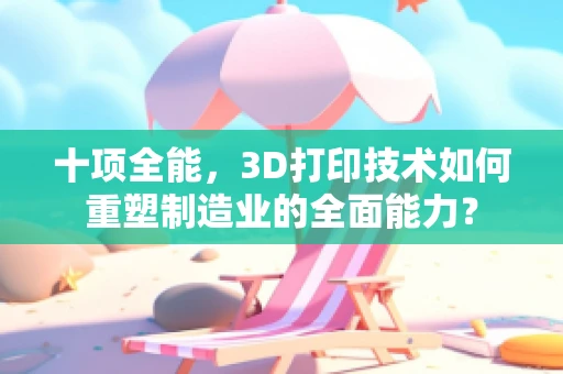 十项全能，3D打印技术如何重塑制造业的全面能力？