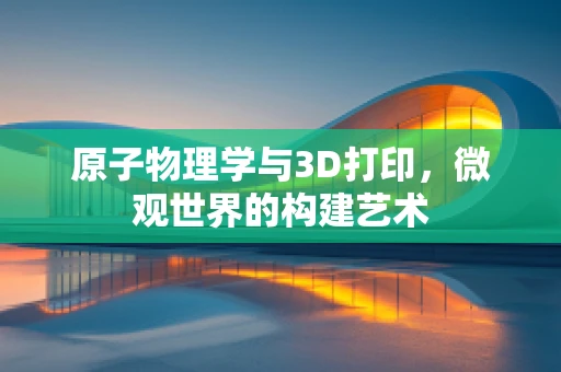 原子物理学与3D打印，微观世界的构建艺术