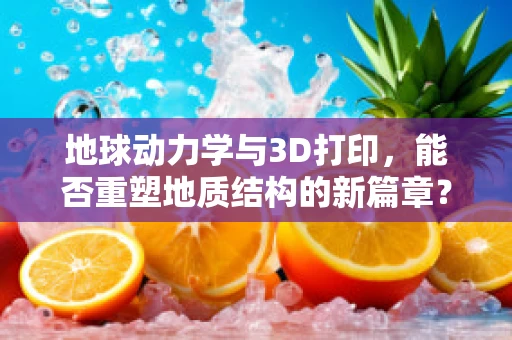 地球动力学与3D打印，能否重塑地质结构的新篇章？