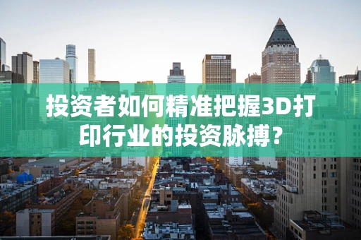 投资者如何精准把握3D打印行业的投资脉搏？