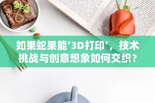 如果蛇果能‘3D打印’，技术挑战与创意想象如何交织？
