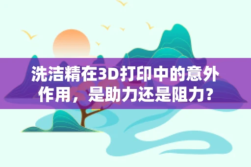 洗洁精在3D打印中的意外作用，是助力还是阻力？