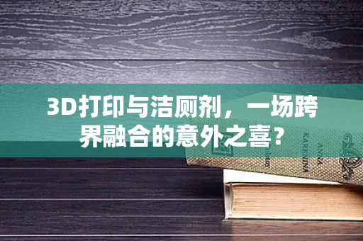 3D打印与洁厕剂，一场跨界融合的意外之喜？