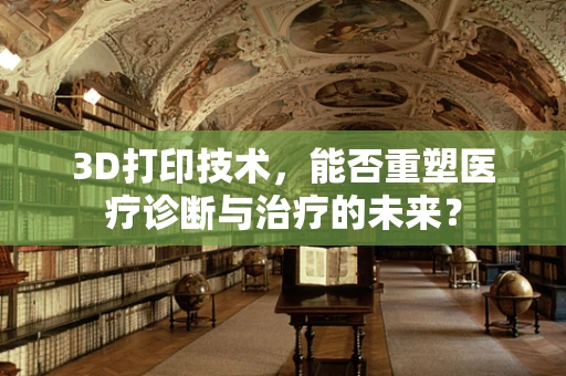 3D打印技术，能否重塑医疗诊断与治疗的未来？