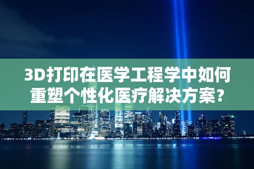 3D打印在医学工程学中如何重塑个性化医疗解决方案？