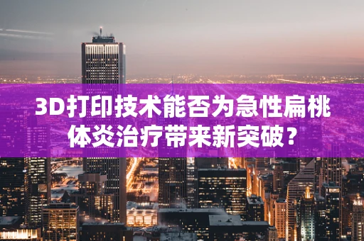 3D打印技术能否为急性扁桃体炎治疗带来新突破？