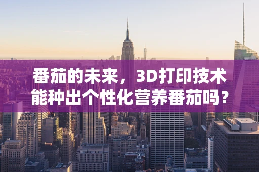 番茄的未来，3D打印技术能种出个性化营养番茄吗？