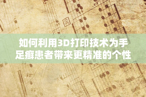 如何利用3D打印技术为手足癣患者带来更精准的个性化治疗？