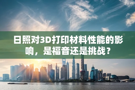 日照对3D打印材料性能的影响，是福音还是挑战？