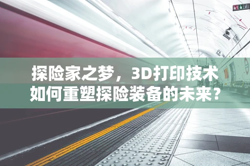 探险家之梦，3D打印技术如何重塑探险装备的未来？