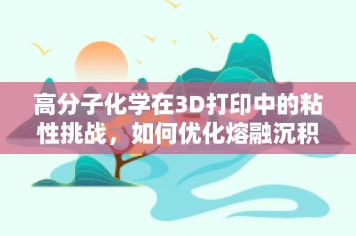 高分子化学在3D打印中的粘性挑战，如何优化熔融沉积建模的流动性？
