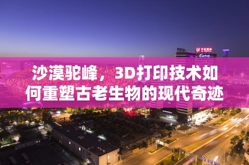 沙漠驼峰，3D打印技术如何重塑古老生物的现代奇迹？