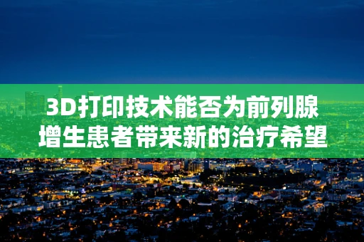 3D打印技术能否为前列腺增生患者带来新的治疗希望？