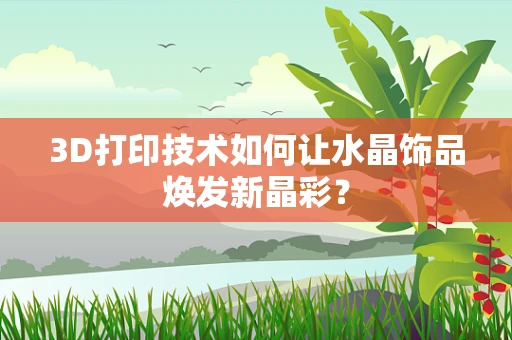 3D打印技术如何让水晶饰品焕发新晶彩？