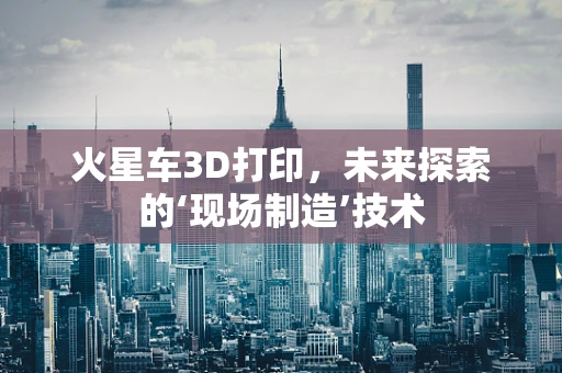 火星车3D打印，未来探索的‘现场制造’技术