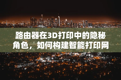 路由器在3D打印中的隐秘角色，如何构建智能打印网络？