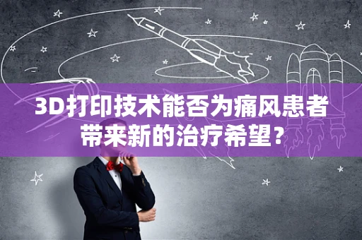 3D打印技术能否为痛风患者带来新的治疗希望？
