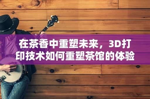 在茶香中重塑未来，3D打印技术如何重塑茶馆的体验与文化？