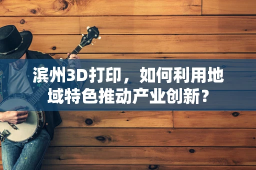 滨州3D打印，如何利用地域特色推动产业创新？