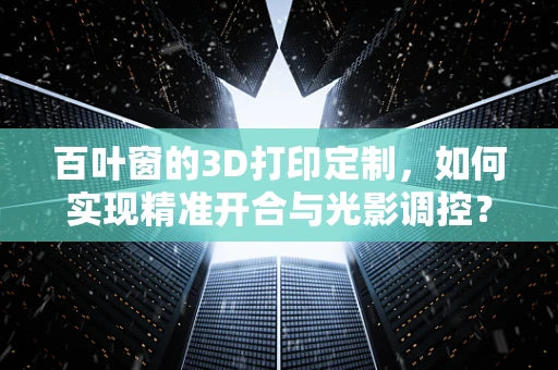 百叶窗的3D打印定制，如何实现精准开合与光影调控？