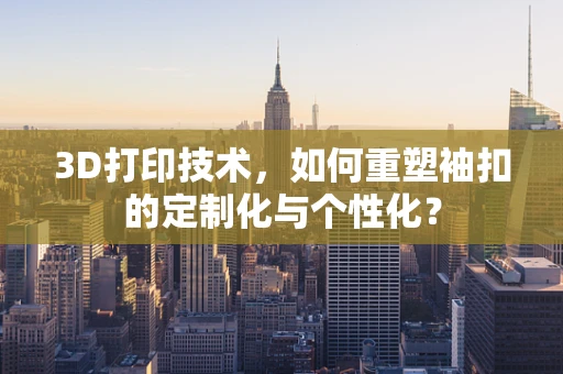 3D打印技术，如何重塑袖扣的定制化与个性化？