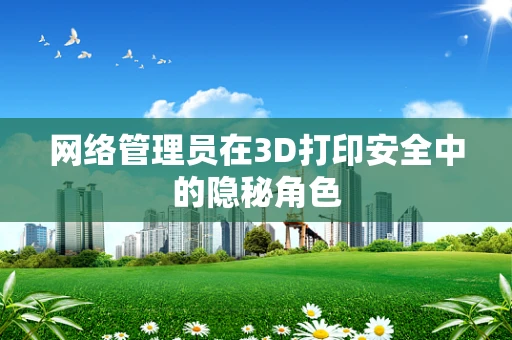 网络管理员在3D打印安全中的隐秘角色