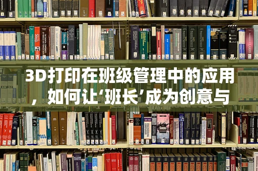 3D打印在班级管理中的应用，如何让‘班长’成为创意与效率的催化剂？