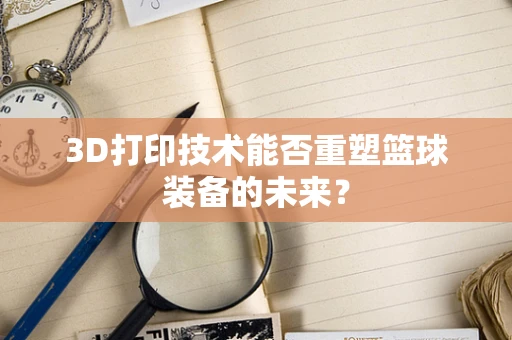 3D打印技术能否重塑篮球装备的未来？
