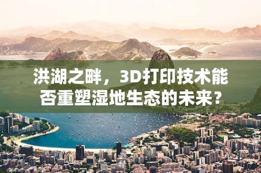 洪湖之畔，3D打印技术能否重塑湿地生态的未来？