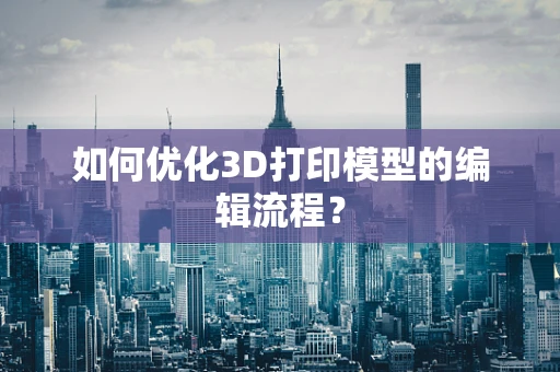 如何优化3D打印模型的编辑流程？